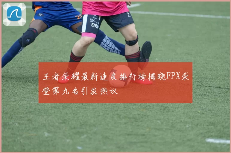 王者荣耀最新速度排行榜揭晓FPX荣登第九名引发热议
