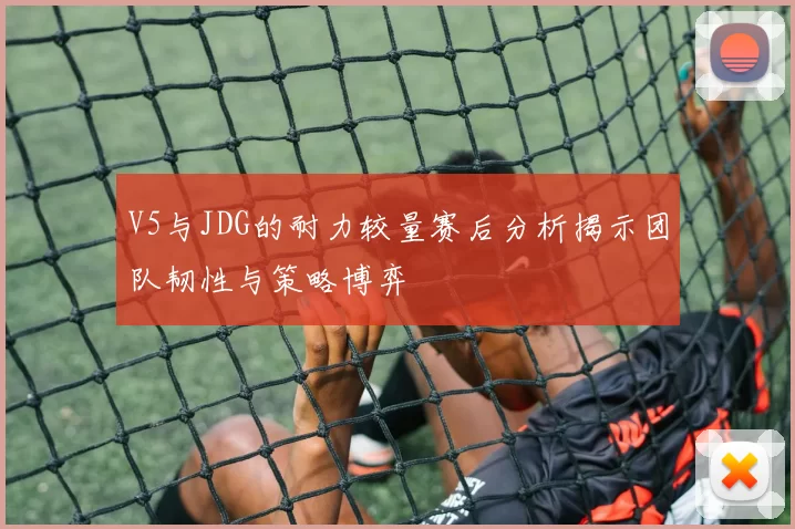V5与JDG的耐力较量赛后分析揭示团队韧性与策略博弈