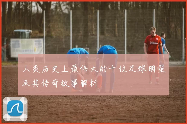 人类历史上最伟大的十位足球明星及其传奇故事解析