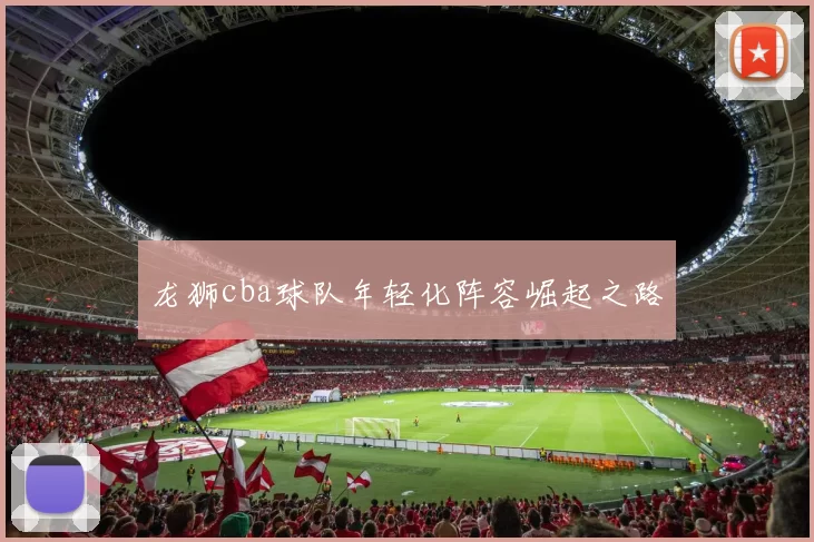 龙狮cba球队年轻化阵容崛起之路