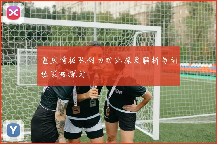重庆滑板队耐力对比深度解析与训练策略探讨