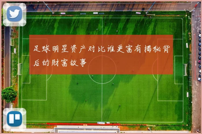 足球明星资产对比谁更富有揭秘背后的财富故事