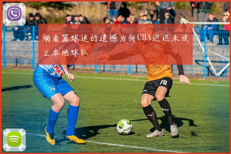湖南篮球迷的遗憾为何CBA迟迟未设立本地球队