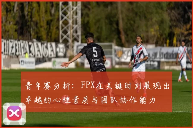 青年赛分析：FPX在关键时刻展现出卓越的心理素质与团队协作能力