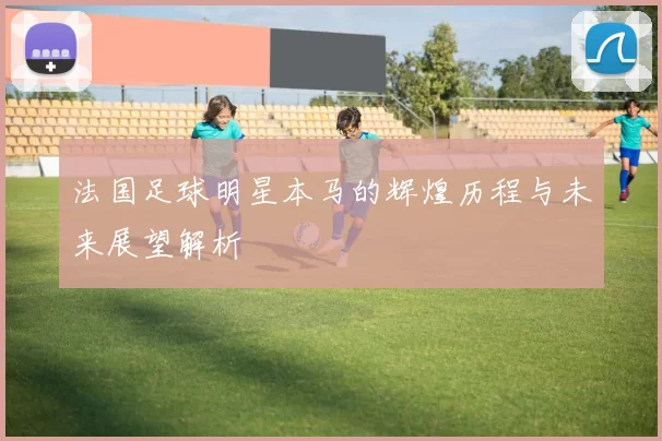 法国足球明星本马的辉煌历程与未来展望解析