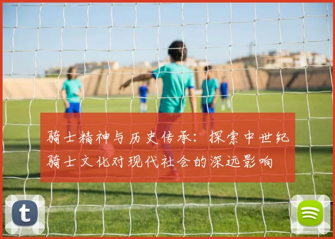 骑士精神与历史传承：探索中世纪骑士文化对现代社会的深远影响