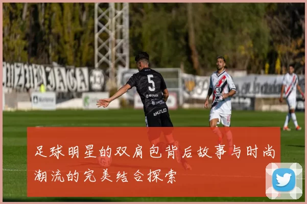 足球明星的双肩包背后故事与时尚潮流的完美结合探索