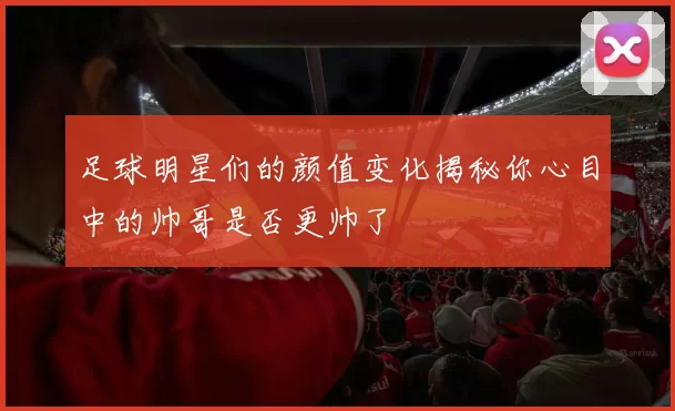 足球明星们的颜值变化揭秘你心目中的帅哥是否更帅了