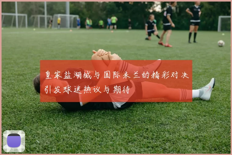 皇家盐湖城与国际米兰的精彩对决引发球迷热议与期待