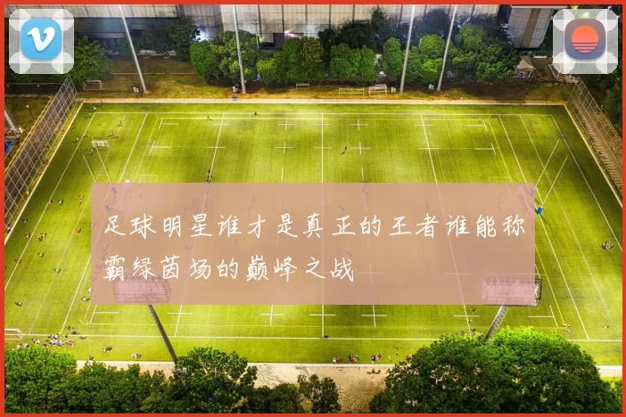 足球明星谁才是真正的王者谁能称霸绿茵场的巅峰之战