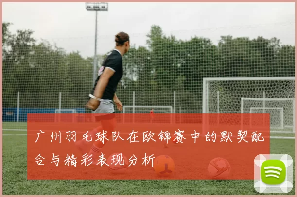 广州羽毛球队在欧锦赛中的默契配合与精彩表现分析