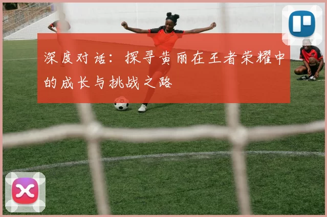 深度对话：探寻黄丽在王者荣耀中的成长与挑战之路