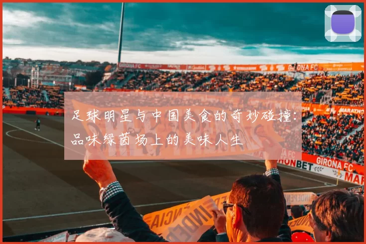 足球明星与中国美食的奇妙碰撞：品味绿茵场上的美味人生
