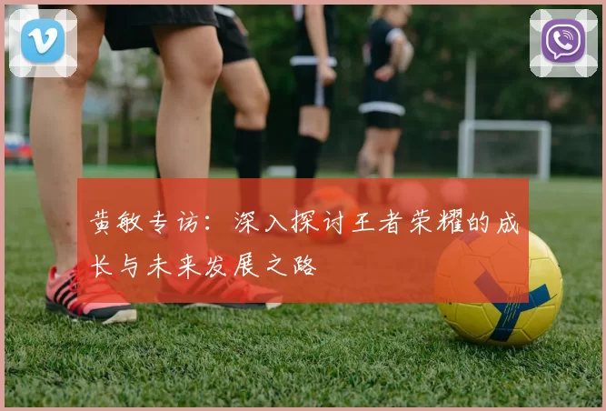 黄敏专访：深入探讨王者荣耀的成长与未来发展之路