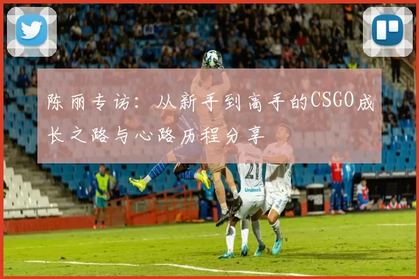 陈丽专访：从新手到高手的CSGO成长之路与心路历程分享