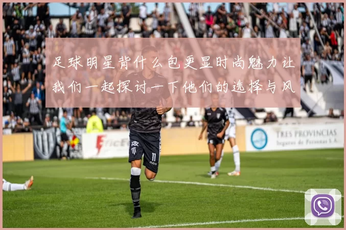 足球明星背什么包更显时尚魅力让我们一起探讨一下他们的选择与风格